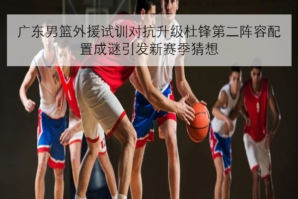 广东男篮外援试训对抗升级杜锋第二阵容配置成谜引发新赛季猜想
